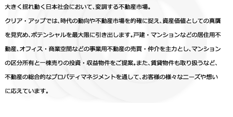 大きく揺れ動く日本社会において、変調する不動産市場。クリア・アップでは、時代の動向や不動産市場を的確に捉え、資産価値としての真贋を見究め、ポテンシャルを最大限に引き出します。戸建・マンションなどの居住用不動産、オフィス・商業空間などの事業用不動産の売買・仲介を主力とし、マンションの区分所有と一棟売りの投資・収益物件をご提案。また、賃貸物件も取り扱うなど、不動産の総合的なプロパティマネジメントを通して、お客様の様々なニーズや想いに応えています。