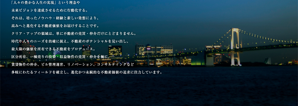 「人々の豊かな人生の実現」という理念や
未来ビジョンを達成させるために行動化する。
それは、培ったノウハウ・経験と新しい発想により、
高みへと進化する不動産価値をお届けすることです。
クリア・アップの領域は、単に不動産の売買・仲介だけにとどまりません。
時代や人々のニーズを的確に捉え、不動産のポテンシャルを見い出し、
最大限の価値を所有できる不動産をプロデュース。
区分所有、一棟売りの投資・収益物件の売買・仲介を軸に、
賃貸物件の仲介、ビル管理運営、リノベーション、コンサルティングなど
多岐にわたるフィールドを確立し、進化かつ永続的な不動産価値の追求に注力しています。