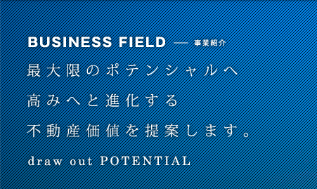BUSINESS FIELD-事業紹介[最大限のポテンシャルへ高みへと進化する不動産価値を提案します。]
