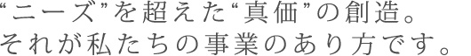 "ニーズ"を超えた"真価"の創造。それが私たちの事業のあり方です。